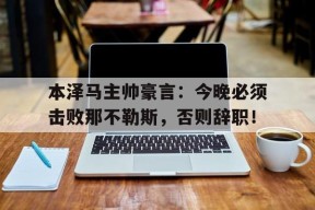 bet365官网登录网址链接-本泽马主帅豪言：今晚必须击败那不勒斯，否则辞职！本泽马是法国最好的前锋吗-bet365官网登录网址链接